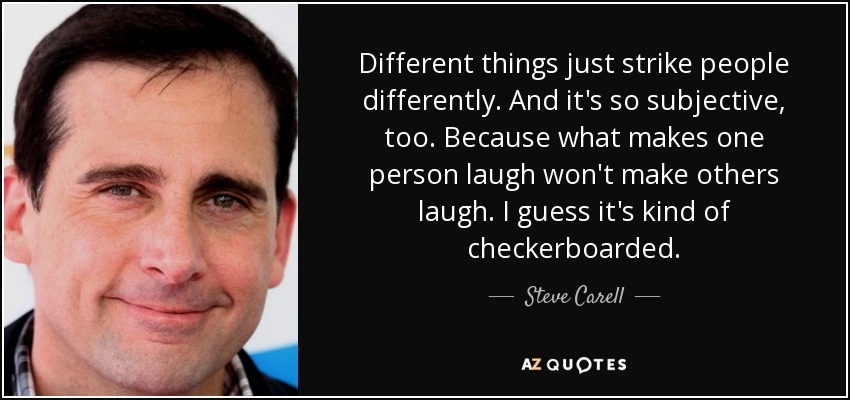 Different things just strike people differently. And it's so subjective, too. Because what makes one person laugh won't make others laugh. I guess it's kind of checkerboarded. - Steve Carell