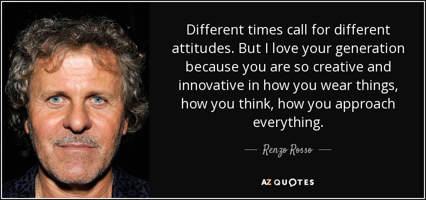 Different times call for different attitudes. But I love your generation because you are so creative and innovative in how you wear things, how you think, how you approach everything. - Renzo Rosso
