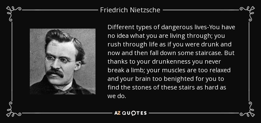 Different types of dangerous lives-You have no idea what you are living through; you rush through life as if you were drunk and now and then fall down some staircase. But thanks to your drunkenness you never break a limb; your muscles are too relaxed and your brain too benighted for you to find the stones of these stairs as hard as we do. - Friedrich Nietzsche