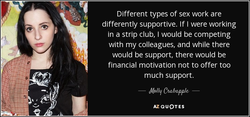 Different types of sex work are differently supportive. If I were working in a strip club, I would be competing with my colleagues, and while there would be support, there would be financial motivation not to offer too much support. - Molly Crabapple