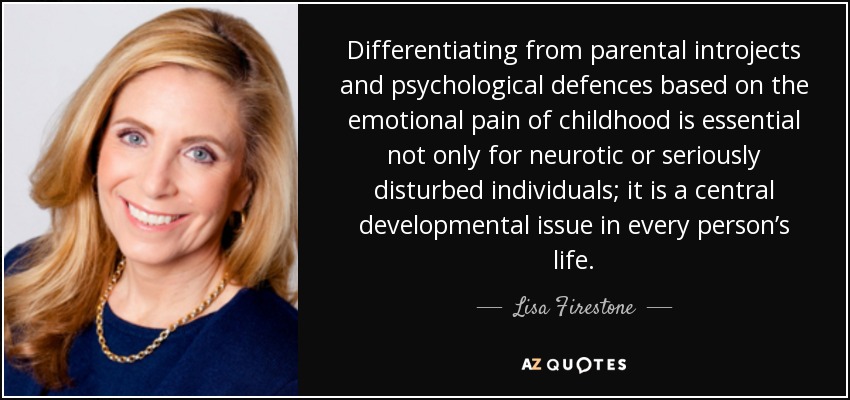 Differentiating from parental introjects and psychological defences based on the emotional pain of childhood is essential not only for neurotic or seriously disturbed individuals; it is a central developmental issue in every person’s life. - Lisa Firestone