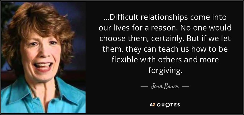 ...Difficult relationships come into our lives for a reason. No one would choose them, certainly. But if we let them, they can teach us how to be flexible with others and more forgiving. - Joan Bauer