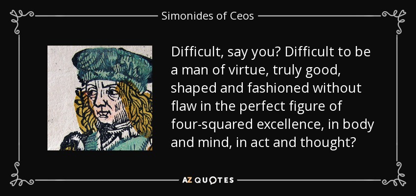 Difficult, say you? Difficult to be a man of virtue, truly good, shaped and fashioned without flaw in the perfect figure of four-squared excellence, in body and mind, in act and thought? - Simonides of Ceos