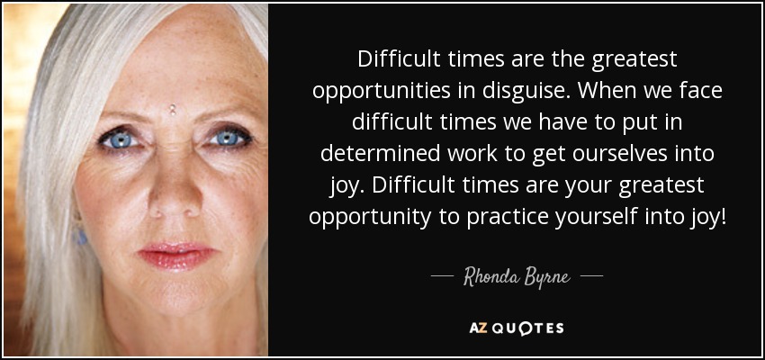Difficult times are the greatest opportunities in disguise. When we face difficult times we have to put in determined work to get ourselves into joy. Difficult times are your greatest opportunity to practice yourself into joy! - Rhonda Byrne