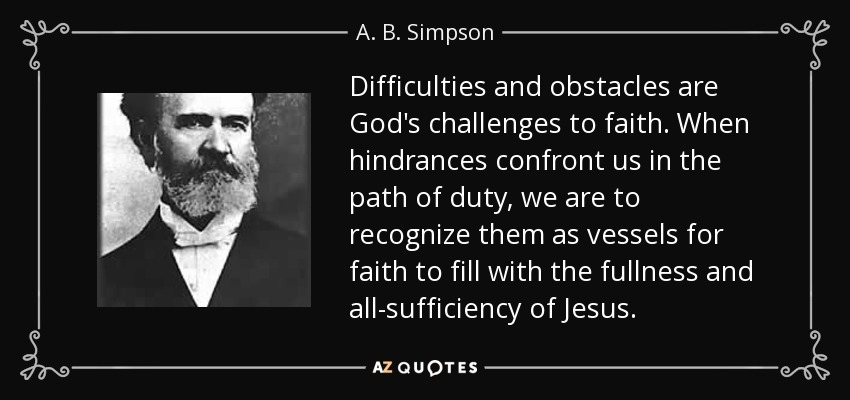 Difficulties and obstacles are God's challenges to faith. When hindrances confront us in the path of duty, we are to recognize them as vessels for faith to fill with the fullness and all-sufficiency of Jesus. - A. B. Simpson
