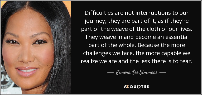 Difficulties are not interruptions to our journey; they are part of it, as if they're part of the weave of the cloth of our lives. They weave in and become an essential part of the whole. Because the more challenges we face, the more capable we realize we are and the less there is to fear. - Kimora Lee Simmons