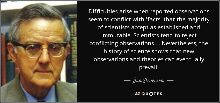 Difficulties arise when reported observations seem to conflict with 'facts' that the majority of scientists accept as established and immutable. Scientists tend to reject conflicting observations.....Nevertheless, the history of science shows that new observations and theories can eventually prevail. - Ian Stevenson