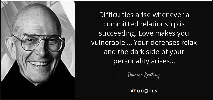 Difficulties arise whenever a committed relationship is succeeding. Love makes you vulnerable. . . . Your defenses relax and the dark side of your personality arises. . . - Thomas Keating