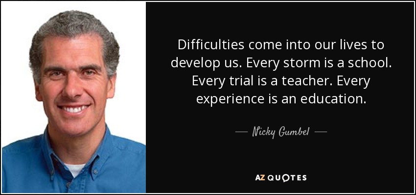 Difficulties come into our lives to develop us. Every storm is a school. Every trial is a teacher. Every experience is an education. - Nicky Gumbel
