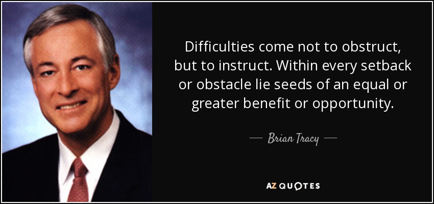 Difficulties come not to obstruct, but to instruct. Within every setback or obstacle lie seeds of an equal or greater benefit or opportunity. - Brian Tracy