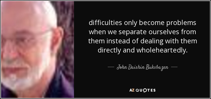difficulties only become problems when we separate ourselves from them instead of dealing with them directly and wholeheartedly. - John Daishin Buksbazen