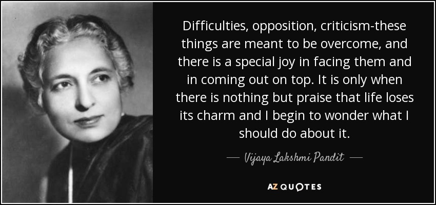 Difficulties, opposition, criticism-these things are meant to be overcome, and there is a special joy in facing them and in coming out on top. It is only when there is nothing but praise that life loses its charm and I begin to wonder what I should do about it. - Vijaya Lakshmi Pandit