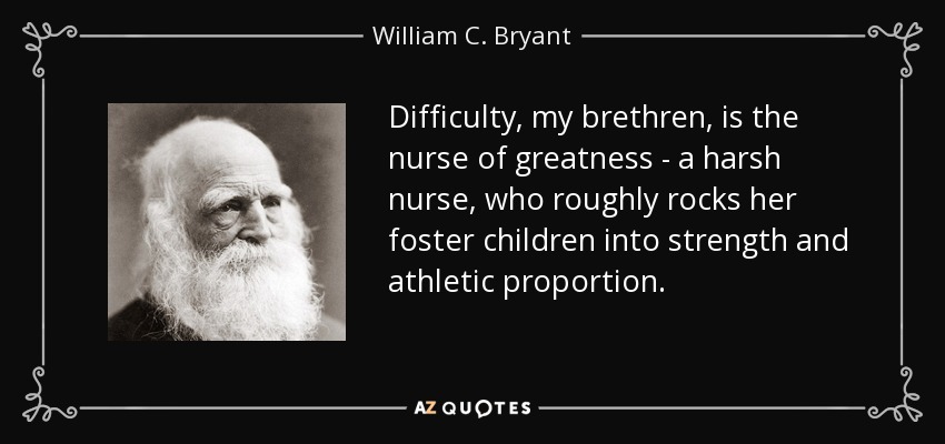 Difficulty, my brethren, is the nurse of greatness - a harsh nurse, who roughly rocks her foster children into strength and athletic proportion. - William C. Bryant