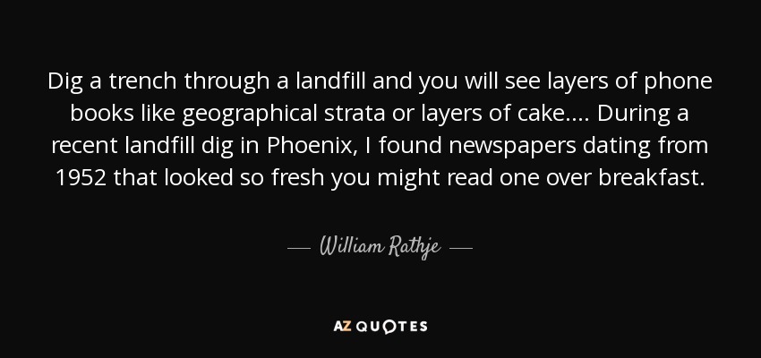 Dig a trench through a landfill and you will see layers of phone books like geographical strata or layers of cake.... During a recent landfill dig in Phoenix, I found newspapers dating from 1952 that looked so fresh you might read one over breakfast. - William Rathje