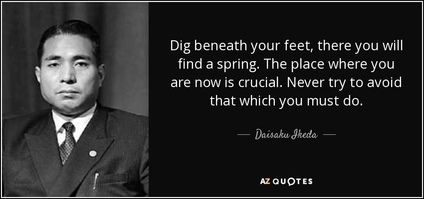Dig beneath your feet, there you will find a spring. The place where you are now is crucial. Never try to avoid that which you must do. - Daisaku Ikeda