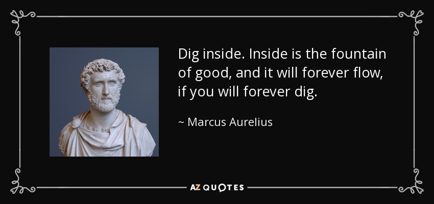 Dig inside. Inside is the fountain of good, and it will forever flow, if you will forever dig. - Marcus Aurelius