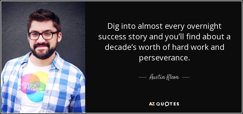 Dig into almost every overnight success story and you’ll find about a decade’s worth of hard work and perseverance. - Austin Kleon