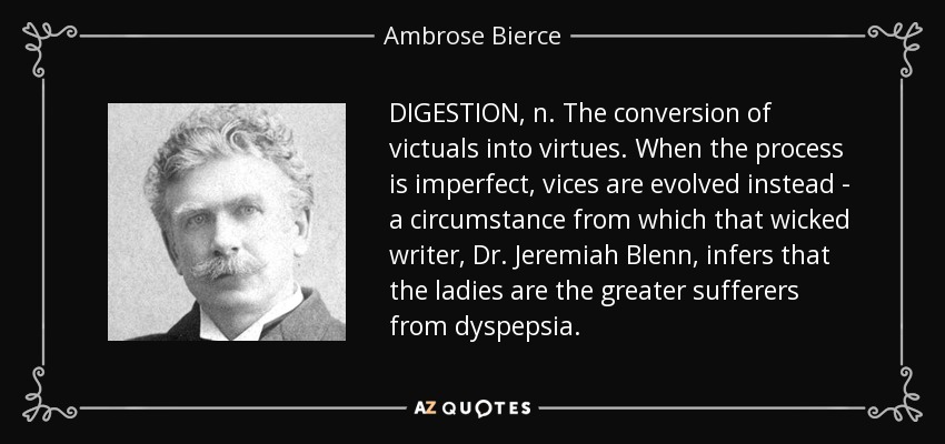 DIGESTION, n. The conversion of victuals into virtues. When the process is imperfect, vices are evolved instead - a circumstance from which that wicked writer, Dr. Jeremiah Blenn, infers that the ladies are the greater sufferers from dyspepsia. - Ambrose Bierce