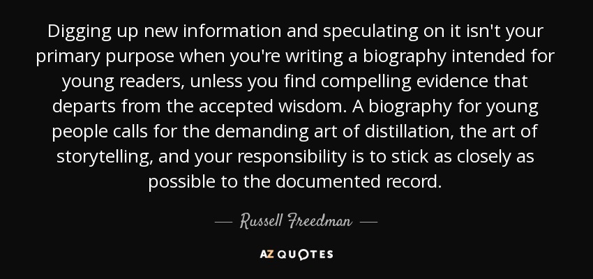Digging up new information and speculating on it isn't your primary purpose when you're writing a biography intended for young readers, unless you ﬁnd compelling evidence that departs from the accepted wisdom. A biography for young people calls for the demanding art of distillation, the art of storytelling, and your responsibility is to stick as closely as possible to the documented record. - Russell Freedman