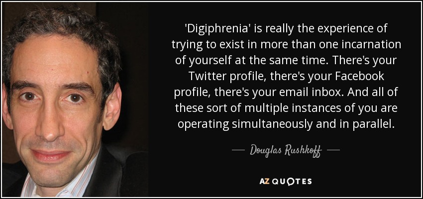 'Digiphrenia' is really the experience of trying to exist in more than one incarnation of yourself at the same time. There's your Twitter profile, there's your Facebook profile, there's your email inbox. And all of these sort of multiple instances of you are operating simultaneously and in parallel. - Douglas Rushkoff