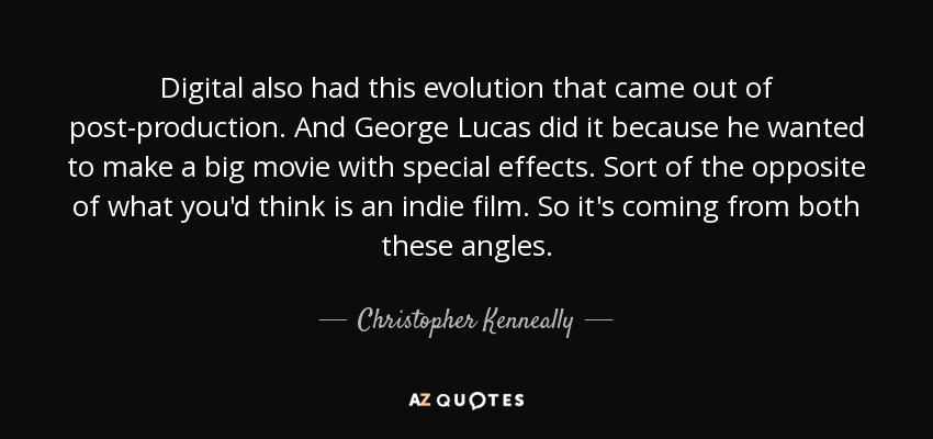Digital also had this evolution that came out of post-production. And George Lucas did it because he wanted to make a big movie with special effects. Sort of the opposite of what you'd think is an indie film. So it's coming from both these angles. - Christopher Kenneally