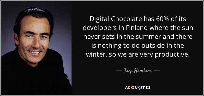 Digital Chocolate has 60% of its developers in Finland where the sun never sets in the summer and there is nothing to do outside in the winter, so we are very productive! - Trip Hawkins