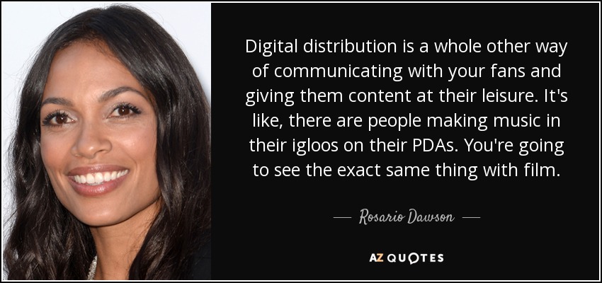 Digital distribution is a whole other way of communicating with your fans and giving them content at their leisure. It's like, there are people making music in their igloos on their PDAs. You're going to see the exact same thing with film. - Rosario Dawson