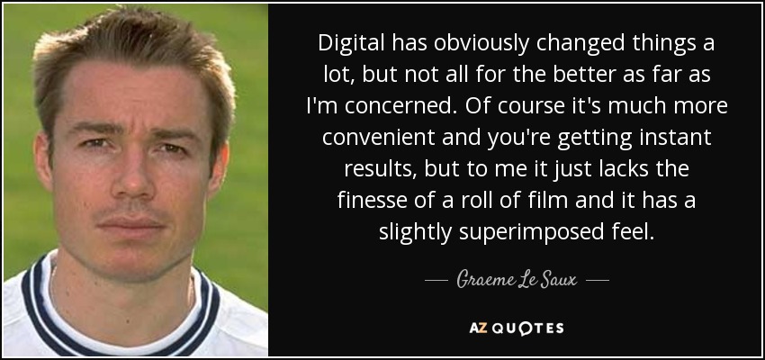 Digital has obviously changed things a lot, but not all for the better as far as I'm concerned. Of course it's much more convenient and you're getting instant results, but to me it just lacks the finesse of a roll of film and it has a slightly superimposed feel. - Graeme Le Saux