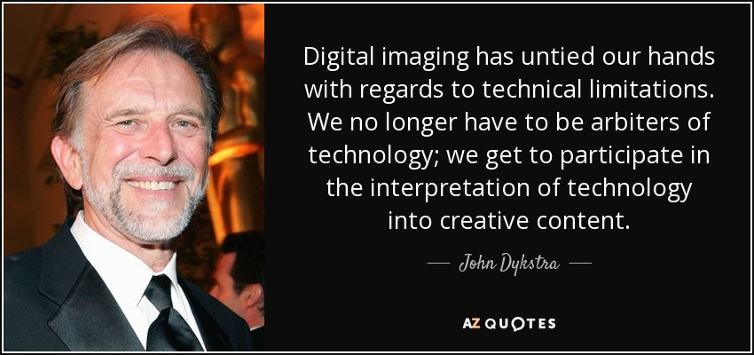 Digital imaging has untied our hands with regards to technical limitations. We no longer have to be arbiters of technology; we get to participate in the interpretation of technology into creative content. - John Dykstra