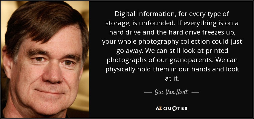 Digital information, for every type of storage, is unfounded. If everything is on a hard drive and the hard drive freezes up, your whole photography collection could just go away. We can still look at printed photographs of our grandparents. We can physically hold them in our hands and look at it. - Gus Van Sant