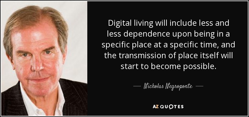 Digital living will include less and less dependence upon being in a specific place at a specific time, and the transmission of place itself will start to become possible. - Nicholas Negroponte