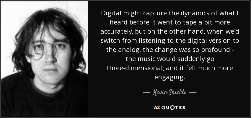 Digital might capture the dynamics of what I heard before it went to tape a bit more accurately, but on the other hand, when we'd switch from listening to the digital version to the analog, the change was so profound - the music would suddenly go three-dimensional, and it felt much more engaging. - Kevin Shields