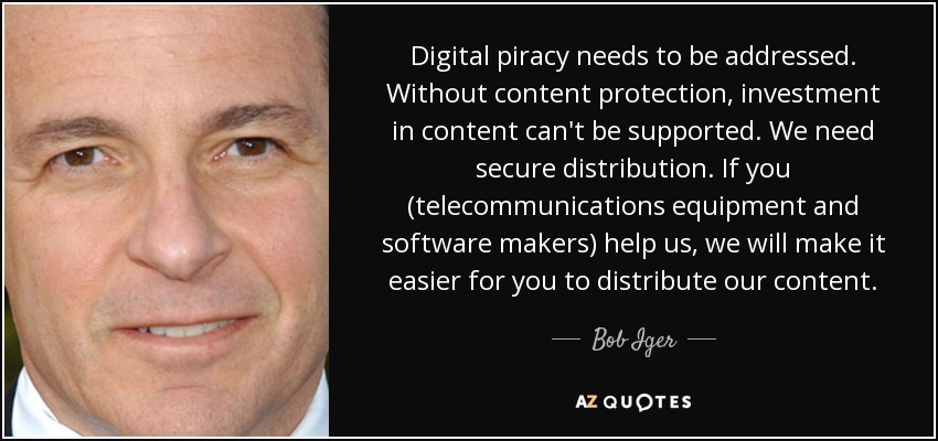 Digital piracy needs to be addressed. Without content protection, investment in content can't be supported. We need secure distribution. If you (telecommunications equipment and software makers) help us, we will make it easier for you to distribute our content. - Bob Iger