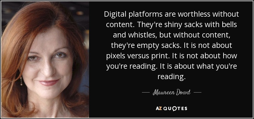 Digital platforms are worthless without content. They're shiny sacks with bells and whistles, but without content, they're empty sacks. It is not about pixels versus print. It is not about how you're reading. It is about what you're reading. - Maureen Dowd