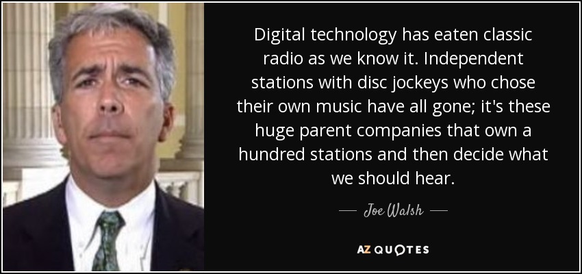 Digital technology has eaten classic radio as we know it. Independent stations with disc jockeys who chose their own music have all gone; it's these huge parent companies that own a hundred stations and then decide what we should hear. - Joe Walsh