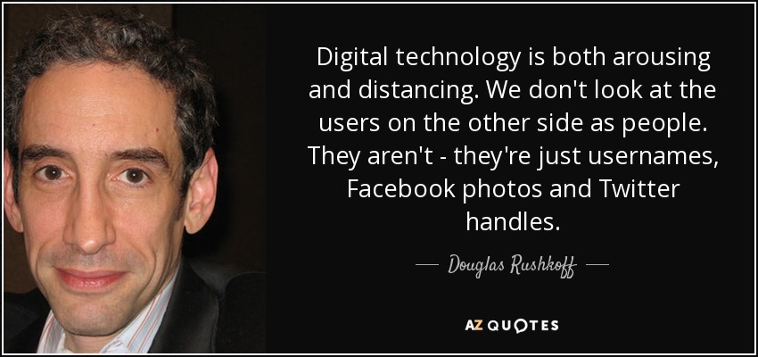 Digital technology is both arousing and distancing. We don't look at the users on the other side as people. They aren't - they're just usernames, Facebook photos and Twitter handles. - Douglas Rushkoff