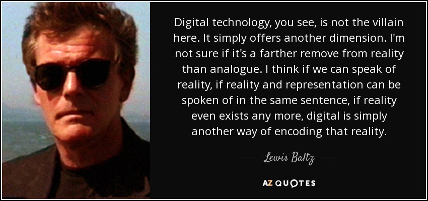 Digital technology, you see, is not the villain here. It simply offers another dimension. I'm not sure if it's a farther remove from reality than analogue. I think if we can speak of reality, if reality and representation can be spoken of in the same sentence, if reality even exists any more, digital is simply another way of encoding that reality. - Lewis Baltz