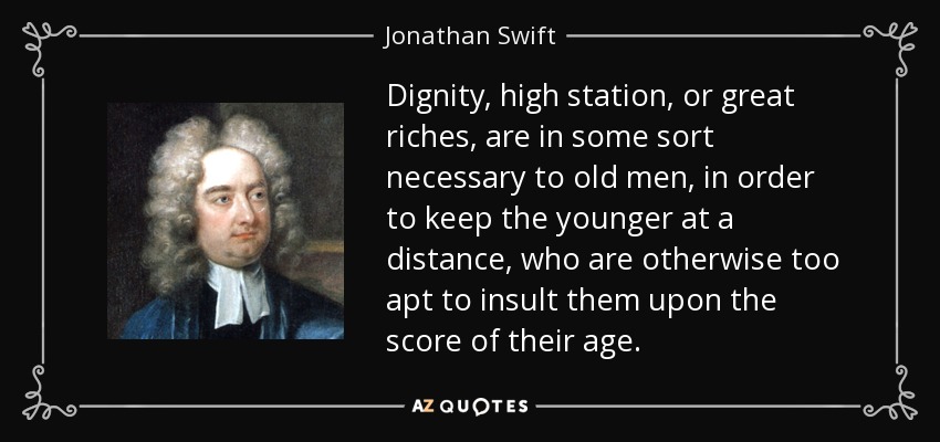 Dignity, high station, or great riches, are in some sort necessary to old men, in order to keep the younger at a distance, who are otherwise too apt to insult them upon the score of their age. - Jonathan Swift