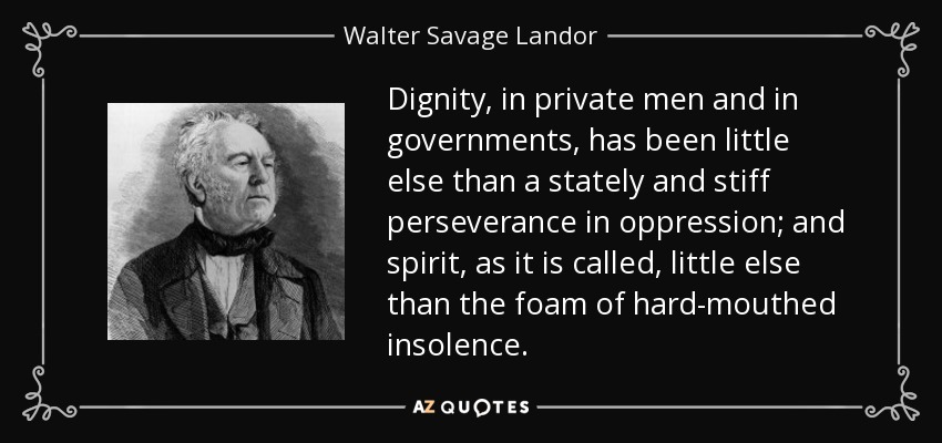 Dignity, in private men and in governments, has been little else than a stately and stiff perseverance in oppression; and spirit, as it is called, little else than the foam of hard-mouthed insolence. - Walter Savage Landor