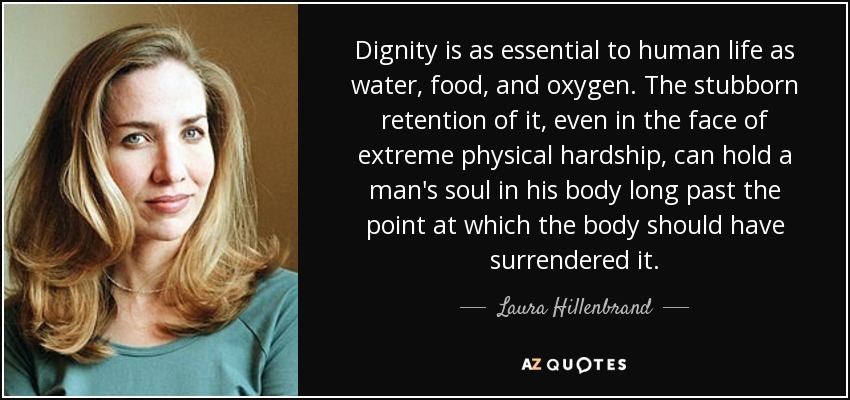 Dignity is as essential to human life as water, food, and oxygen. The stubborn retention of it, even in the face of extreme physical hardship, can hold a man's soul in his body long past the point at which the body should have surrendered it. - Laura Hillenbrand