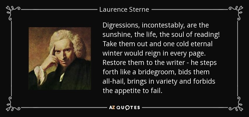 Digressions, incontestably, are the sunshine, the life, the soul of reading! Take them out and one cold eternal winter would reign in every page. Restore them to the writer - he steps forth like a bridegroom, bids them all-hail, brings in variety and forbids the appetite to fail. - Laurence Sterne