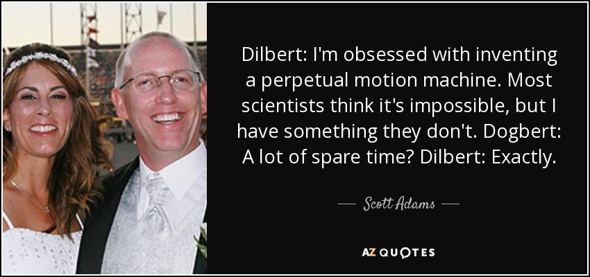 Dilbert: I'm obsessed with inventing a perpetual motion machine. Most scientists think it's impossible, but I have something they don't. Dogbert: A lot of spare time? Dilbert: Exactly. - Scott Adams