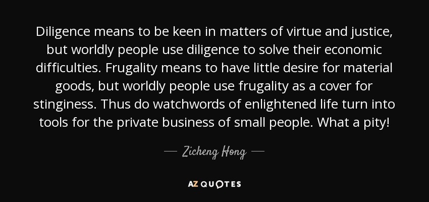 Diligence means to be keen in matters of virtue and justice, but worldly people use diligence to solve their economic difficulties. Frugality means to have little desire for material goods, but worldly people use frugality as a cover for stinginess. Thus do watchwords of enlightened life turn into tools for the private business of small people. What a pity! - Zicheng Hong