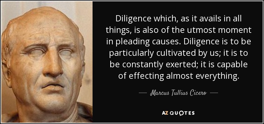 Diligence which, as it avails in all things, is also of the utmost moment in pleading causes. Diligence is to be particularly cultivated by us; it is to be constantly exerted; it is capable of effecting almost everything. - Marcus Tullius Cicero