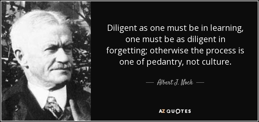 Diligent as one must be in learning, one must be as diligent in forgetting; otherwise the process is one of pedantry, not culture. - Albert J. Nock