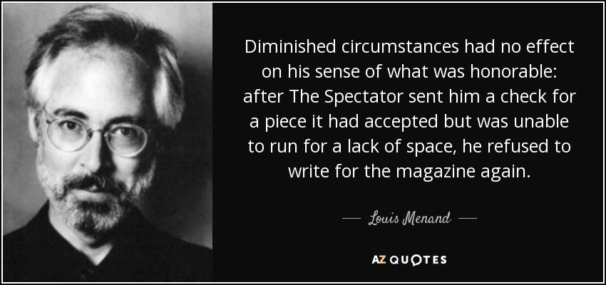 Diminished circumstances had no effect on his sense of what was honorable: after The Spectator sent him a check for a piece it had accepted but was unable to run for a lack of space, he refused to write for the magazine again. - Louis Menand