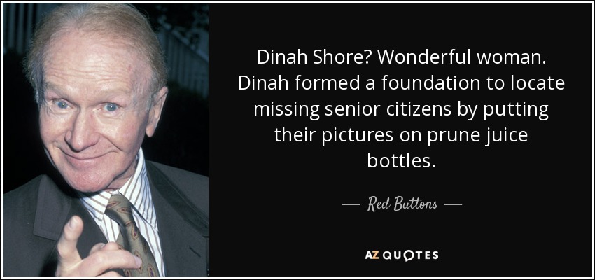 Dinah Shore? Wonderful woman. Dinah formed a foundation to locate missing senior citizens by putting their pictures on prune juice bottles. - Red Buttons