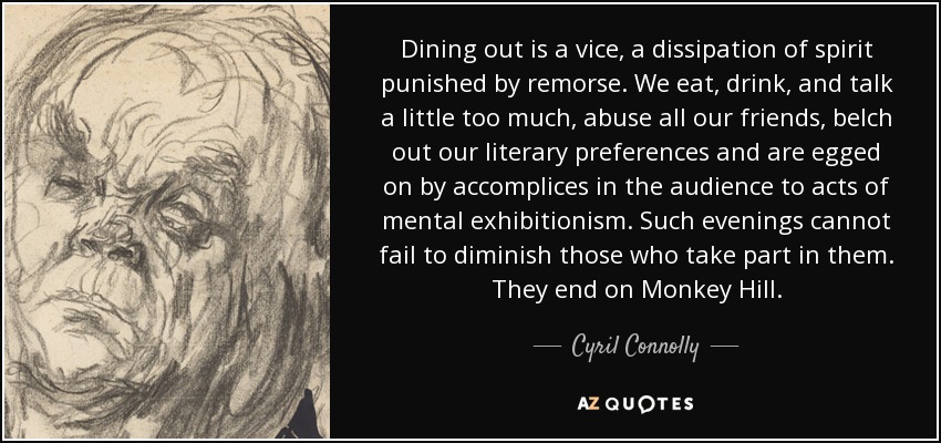 Dining out is a vice, a dissipation of spirit punished by remorse. We eat, drink, and talk a little too much, abuse all our friends, belch out our literary preferences and are egged on by accomplices in the audience to acts of mental exhibitionism. Such evenings cannot fail to diminish those who take part in them. They end on Monkey Hill. - Cyril Connolly