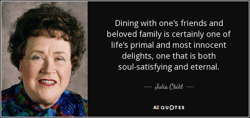 Dining with one's friends and beloved family is certainly one of life's primal and most innocent delights, one that is both soul-satisfying and eternal. - Julia Child