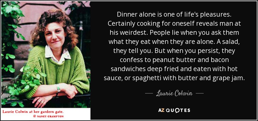 Dinner alone is one of life's pleasures. Certainly cooking for oneself reveals man at his weirdest. People lie when you ask them what they eat when they are alone. A salad, they tell you. But when you persist, they confess to peanut butter and bacon sandwiches deep fried and eaten with hot sauce, or spaghetti with butter and grape jam. - Laurie Colwin